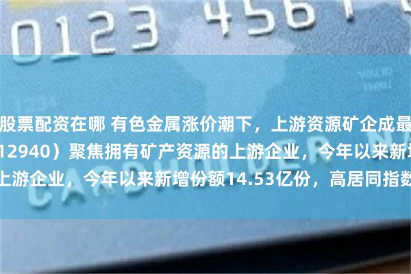 股票配资在哪 有色金属涨价潮下，上游资源矿企成最大赢家，有色ETF（512940）聚焦拥有矿产资源的上游企业，今年以来新增份额14.53亿份，高居同指数榜首