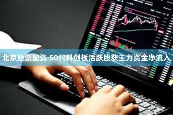 北京股票配资 50只科创板活跃股获主力资金净流入