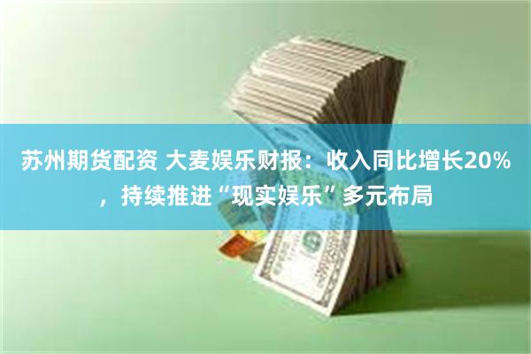 苏州期货配资 大麦娱乐财报：收入同比增长20%，持续推进“现实娱乐”多元布局