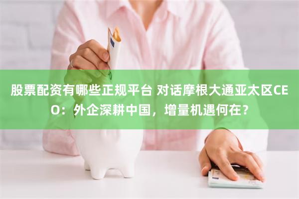 股票配资有哪些正规平台 对话摩根大通亚太区CEO：外企深耕中国，增量机遇何在？