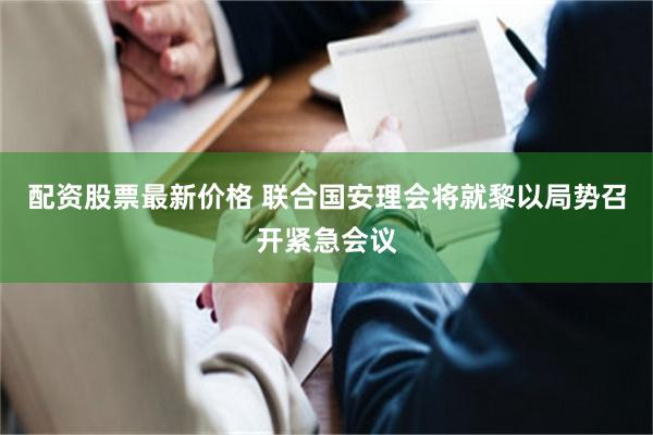 配资股票最新价格 联合国安理会将就黎以局势召开紧急会议