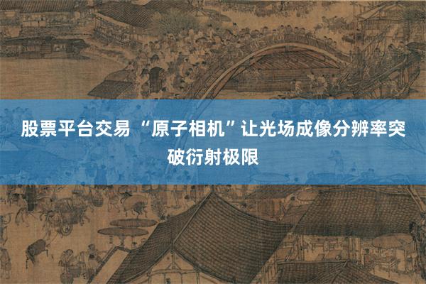 股票平台交易 “原子相机”让光场成像分辨率突破衍射极限