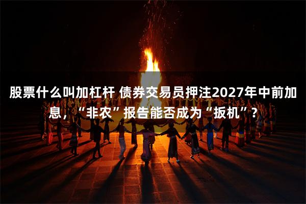 股票什么叫加杠杆 债券交易员押注2027年中前加息，“非农”报告能否成为“扳机”？