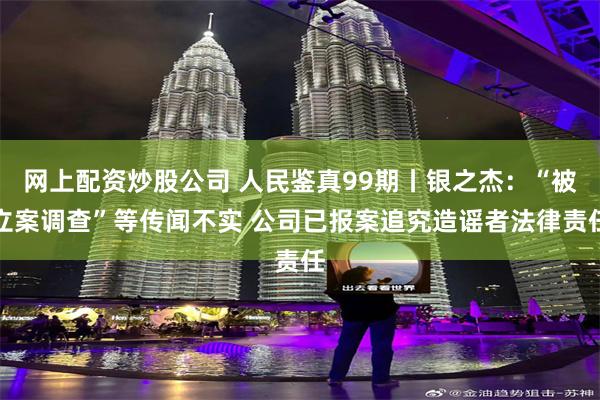 网上配资炒股公司 人民鉴真99期丨银之杰：“被立案调查”等传闻不实 公司已报案追究造谣者法律责任