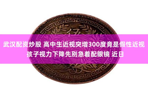 武汉配资炒股 高中生近视突增300度竟是假性近视 孩子视力下降先别急着配眼镜 近日