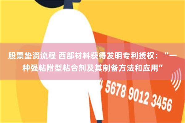 股票垫资流程 西部材料获得发明专利授权：“一种强粘附型粘合剂及其制备方法和应用”
