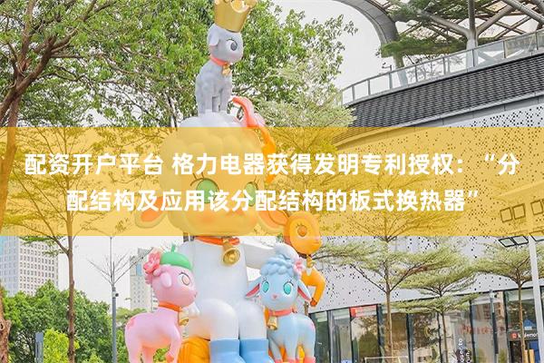 配资开户平台 格力电器获得发明专利授权：“分配结构及应用该分配结构的板式换热器”