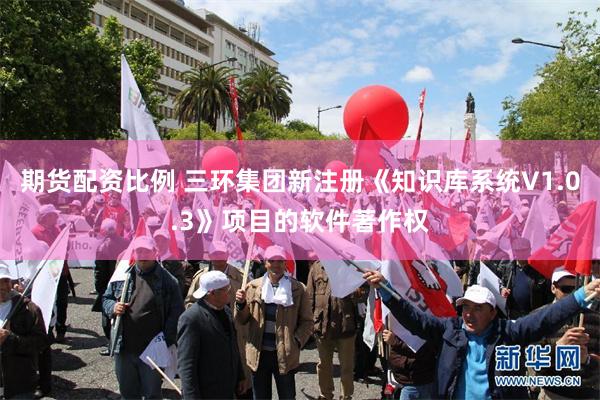 期货配资比例 三环集团新注册《知识库系统V1.0.3》项目的软件著作权