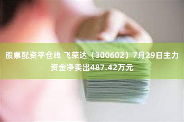 股票配资平仓线 飞荣达（300602）7月29日主力资金净卖出487.42万元