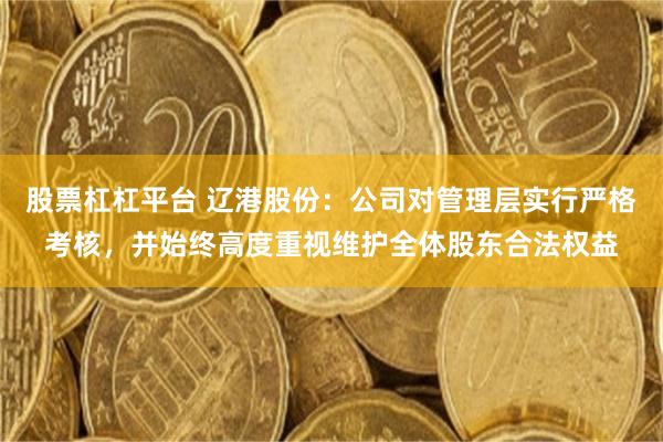 股票杠杠平台 辽港股份：公司对管理层实行严格考核，并始终高度重视维护全体股东合法权益