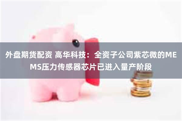 外盘期货配资 高华科技：全资子公司紫芯微的MEMS压力传感器芯片已进入量产阶段
