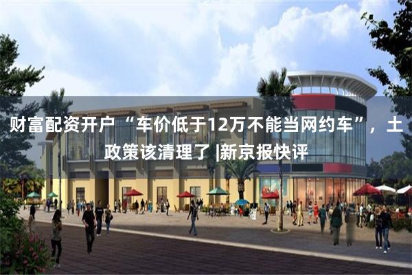 财富配资开户 “车价低于12万不能当网约车”，土政策该清理了 |新京报快评