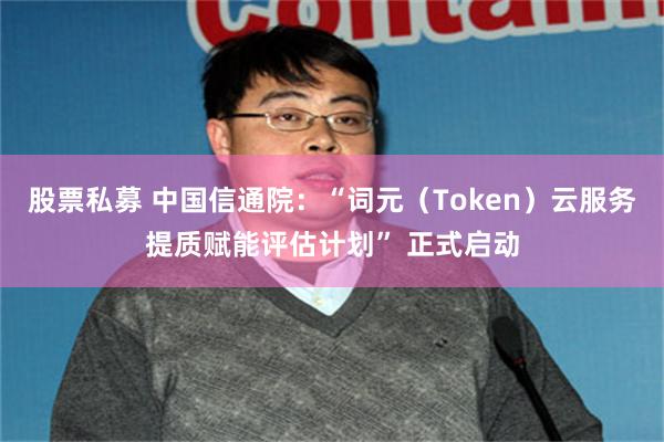 股票私募 中国信通院：“词元（Token）云服务提质赋能评估计划” 正式启动