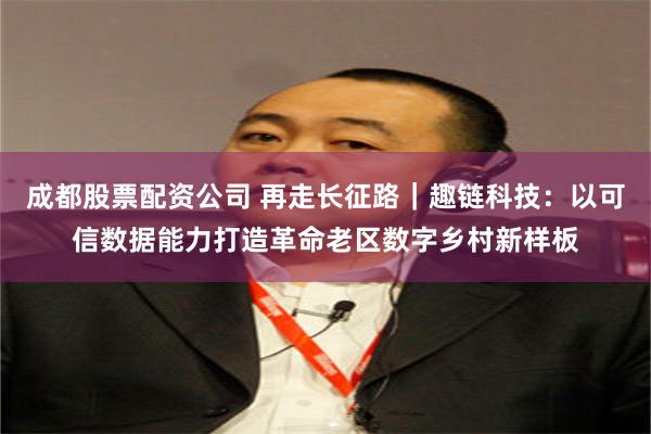 成都股票配资公司 再走长征路｜趣链科技：以可信数据能力打造革命老区数字乡村新样板
