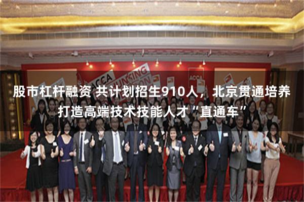 股市杠杆融资 共计划招生910人，北京贯通培养打造高端技术技能人才“直通车”