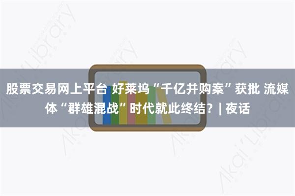 股票交易网上平台 好莱坞“千亿并购案”获批 流媒体“群雄混战”时代就此终结？| 夜话
