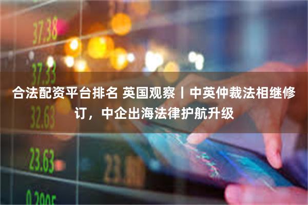 合法配资平台排名 英国观察丨中英仲裁法相继修订，中企出海法律护航升级