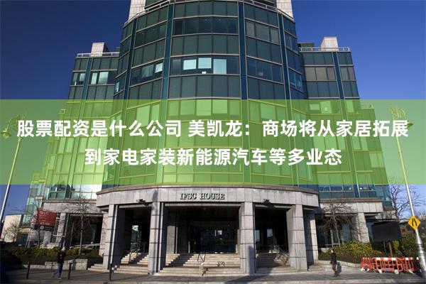 股票配资是什么公司 美凯龙：商场将从家居拓展到家电家装新能源汽车等多业态