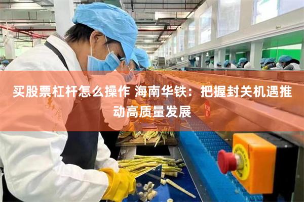 买股票杠杆怎么操作 海南华铁：把握封关机遇推动高质量发展