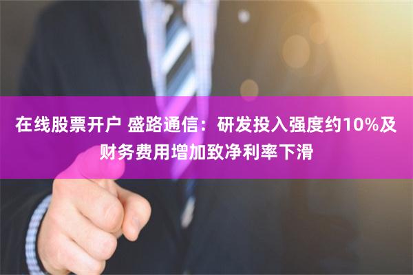 在线股票开户 盛路通信：研发投入强度约10%及财务费用增加致净利率下滑
