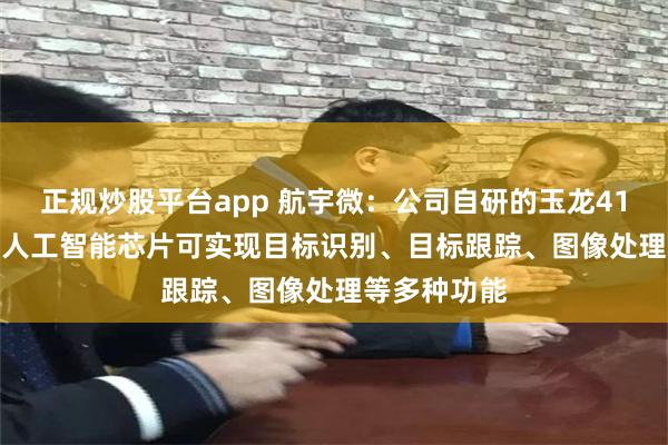 正规炒股平台app 航宇微：公司自研的玉龙410/玉龙810人工智能芯片可实现目标识别、目标跟踪、图像处理等多种功能