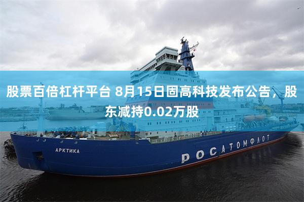 股票百倍杠杆平台 8月15日固高科技发布公告，股东减持0.02万股