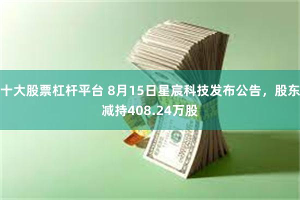 十大股票杠杆平台 8月15日星宸科技发布公告，股东减持408.24万股