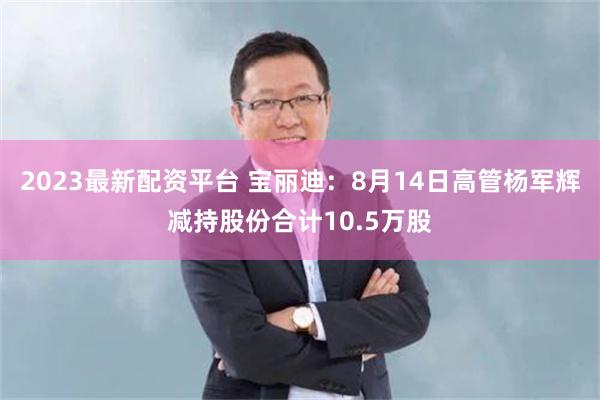 2023最新配资平台 宝丽迪：8月14日高管杨军辉减持股份合计10.5万股
