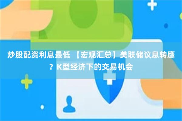 炒股配资利息最低 【宏观汇总】美联储议息转鹰？K型经济下的交易机会