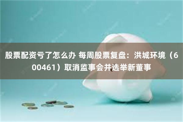 股票配资亏了怎么办 每周股票复盘：洪城环境（600461）取消监事会并选举新董事