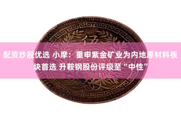 配资炒股优选 小摩：重申紫金矿业为内地原材料板块首选 升鞍钢股份评级至“中性”