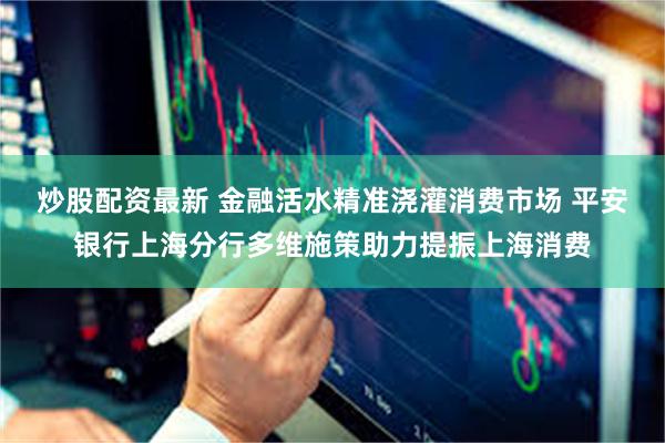 炒股配资最新 金融活水精准浇灌消费市场 平安银行上海分行多维施策助力提振上海消费