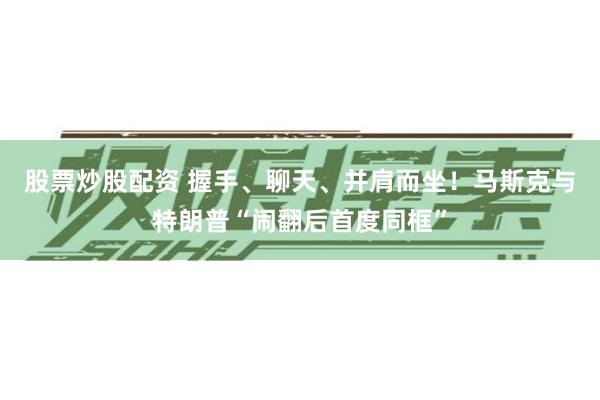 股票炒股配资 握手、聊天、并肩而坐！马斯克与特朗普“闹翻后首度同框”