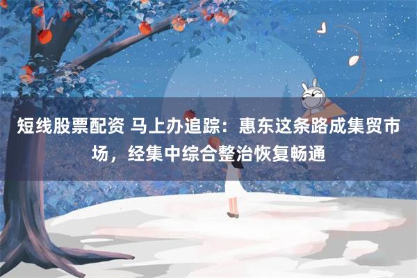 短线股票配资 马上办追踪：惠东这条路成集贸市场，经集中综合整治恢复畅通
