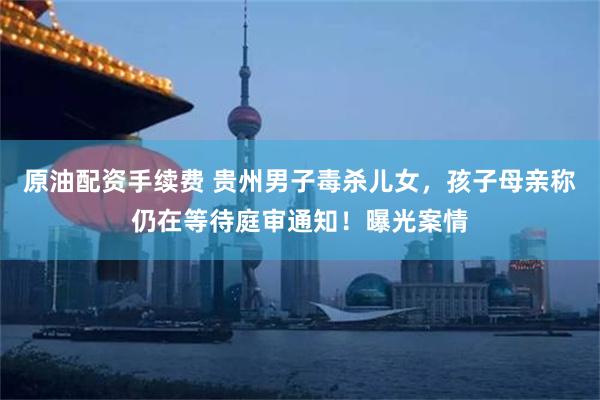 原油配资手续费 贵州男子毒杀儿女，孩子母亲称仍在等待庭审通知！曝光案情