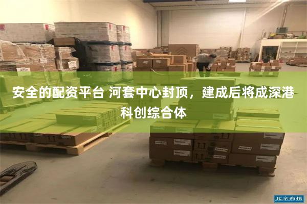 安全的配资平台 河套中心封顶，建成后将成深港科创综合体