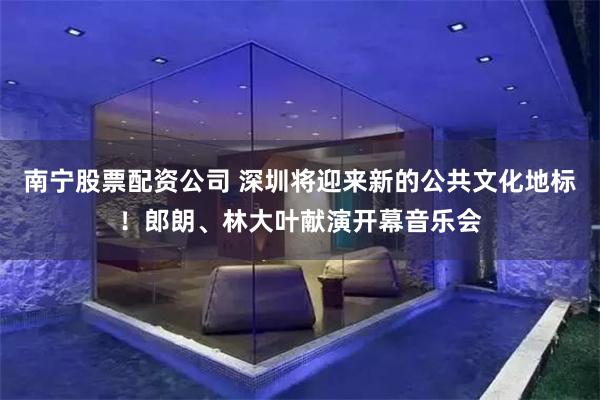 南宁股票配资公司 深圳将迎来新的公共文化地标！郎朗、林大叶献演开幕音乐会