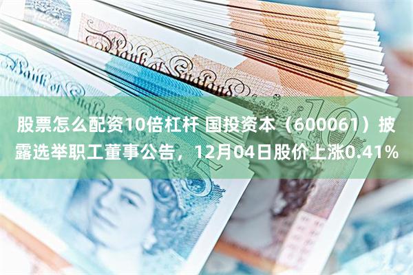 股票怎么配资10倍杠杆 国投资本（600061）披露选举职工董事公告，12月04日股价上涨0.41%