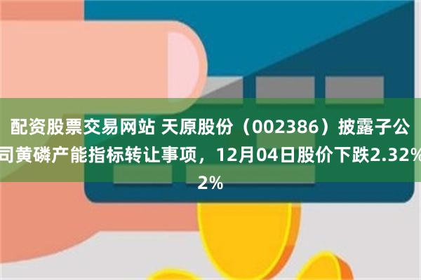 配资股票交易网站 天原股份（002386）披露子公司黄磷产能指标转让事项，12月04日股价下跌2.32%