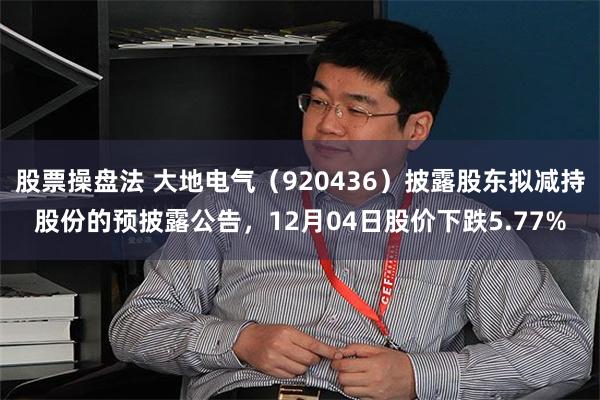 股票操盘法 大地电气（920436）披露股东拟减持股份的预披露公告，12月04日股价下跌5.77%