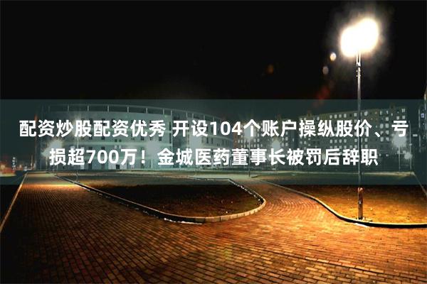配资炒股配资优秀 开设104个账户操纵股价、亏损超700万！金城医药董事长被罚后辞职