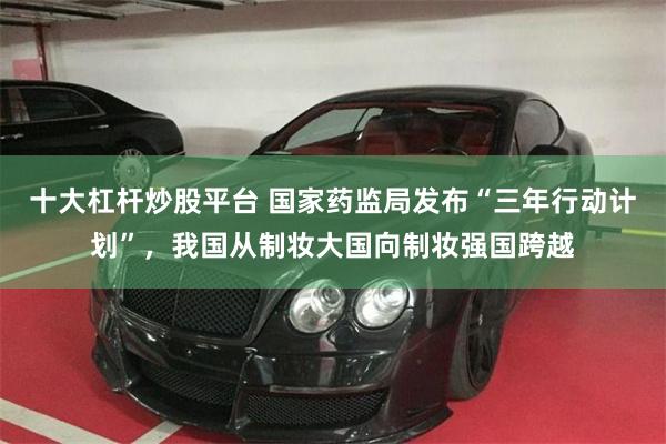 十大杠杆炒股平台 国家药监局发布“三年行动计划”，我国从制妆大国向制妆强国跨越