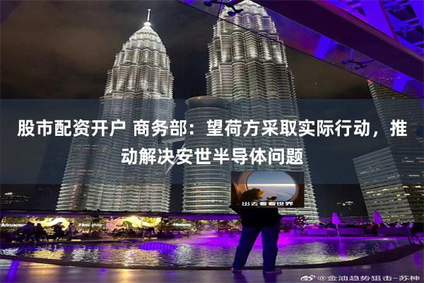 股市配资开户 商务部：望荷方采取实际行动，推动解决安世半导体问题