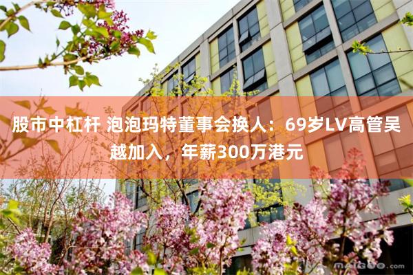 股市中杠杆 泡泡玛特董事会换人：69岁LV高管吴越加入，年薪300万港元