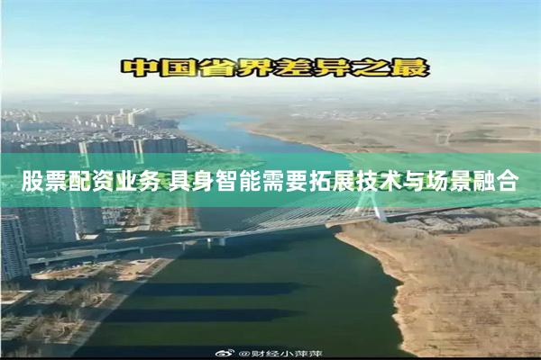 股票配资业务 具身智能需要拓展技术与场景融合