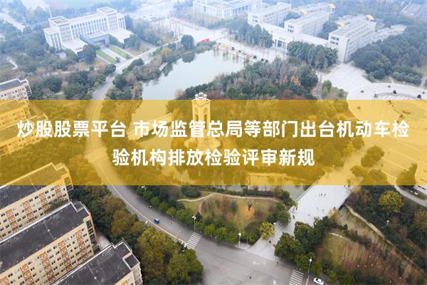 炒股股票平台 市场监管总局等部门出台机动车检验机构排放检验评审新规