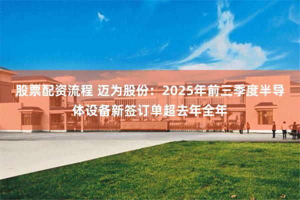 股票配资流程 迈为股份:2025年前三季度半导体设备新签订单超去年全年