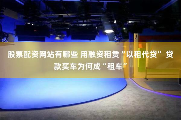 股票配资网站有哪些 用融资租赁“以租代贷” 贷款买车为何成“租车”