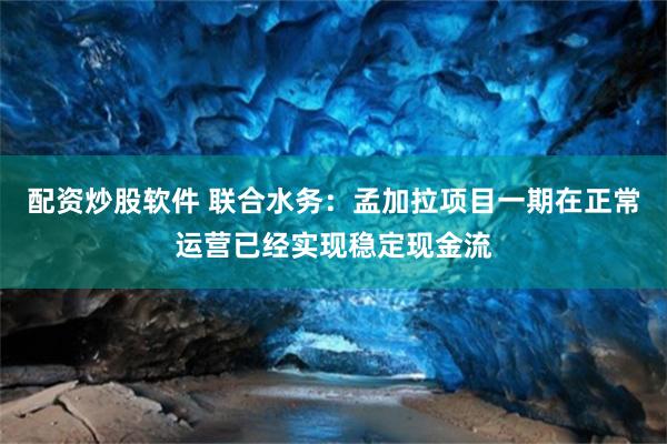 配资炒股软件 联合水务：孟加拉项目一期在正常运营已经实现稳定现金流