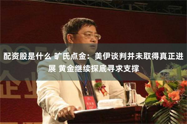 配资股是什么 旷氏点金：美伊谈判并未取得真正进展 黄金继续探底寻求支撑